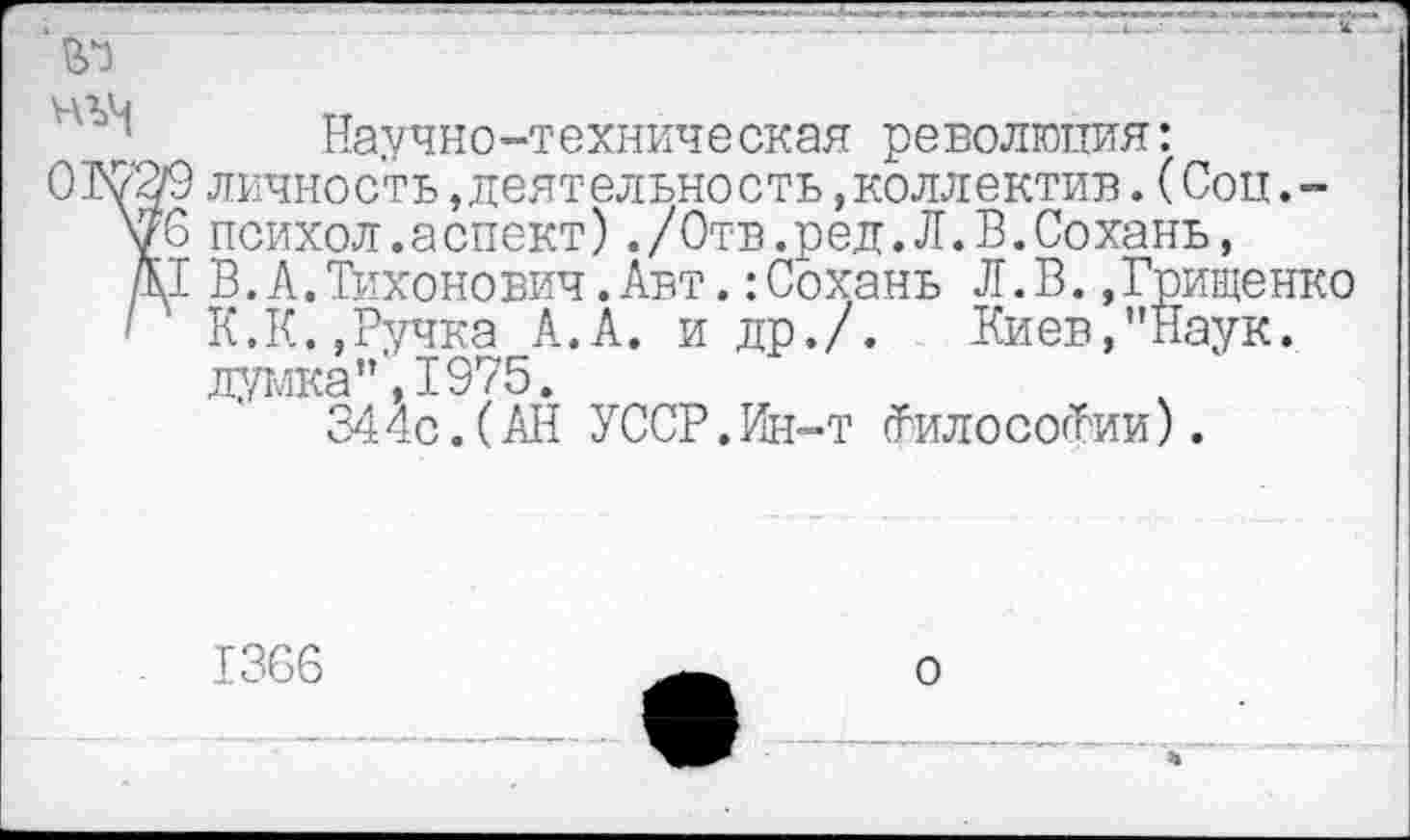 ﻿№
Научно-техническая революция:
ОКВ9 личность,деятельность.коллектив. (Соп.-уб психол.аспект),/Отв.ред.Л.В.Сохань, /К1 В. А. Тихонович .Авт.:Сохань Л.В..Грищенко ' К.К.,Ручка А.А. и др./. Киев,"Наук.
думка"', 1975.
344с.(АН УССР. Ин-т (ТилососРии).
1366
о